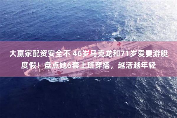 大赢家配资安全不 46岁马克龙和71岁爱妻游艇度假！盘点她6套上班穿搭，越活越年轻