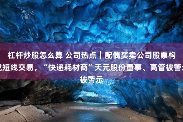 杠杆炒股怎么算 公司热点｜配偶买卖公司股票构成短线交易，“快递耗材商”天元股份董事、高管被警示