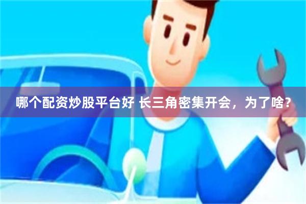 哪个配资炒股平台好 长三角密集开会，为了啥？