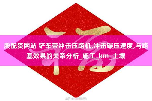 股配资网站 铲车带冲击压路机,冲击碾压速度,与路基效果的关系分析_施工_km_土壤