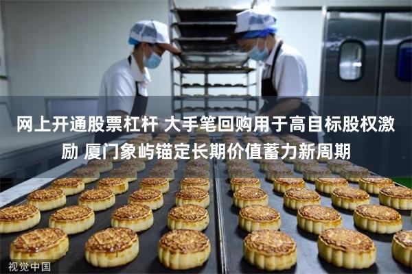 网上开通股票杠杆 大手笔回购用于高目标股权激励 厦门象屿锚定长期价值蓄力新周期