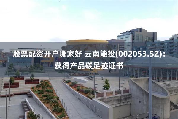 股票配资开户哪家好 云南能投(002053.SZ)：获得产品碳足迹证书