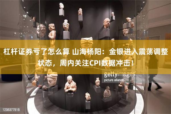 杠杆证券亏了怎么算 山海杨阳：金银进入震荡调整状态，周内关注CPI数据冲击！