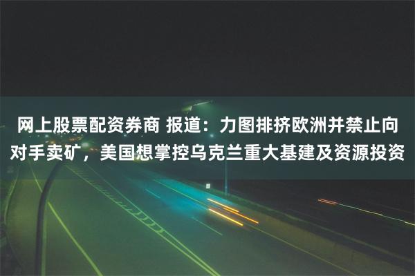 网上股票配资券商 报道：力图排挤欧洲并禁止向对手卖矿，美国想掌控乌克兰重大基建及资源投资