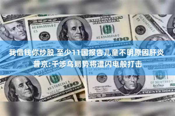 我借钱你炒股 至少11国报告儿童不明原因肝炎 普京:干涉乌局势将遭闪电般打击