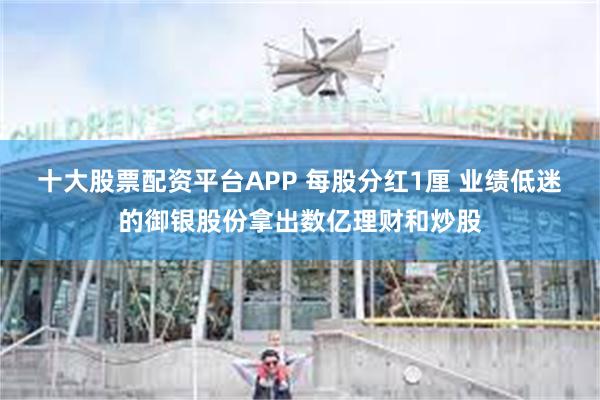 十大股票配资平台APP 每股分红1厘 业绩低迷的御银股份拿出数亿理财和炒股