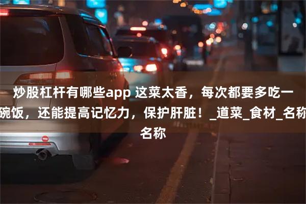 炒股杠杆有哪些app 这菜太香，每次都要多吃一碗饭，还能提高记忆力，保护肝脏！_道菜_食材_名称