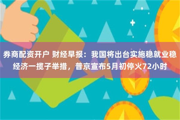 券商配资开户 财经早报：我国将出台实施稳就业稳经济一揽子举措，普京宣布5月初停火72小时