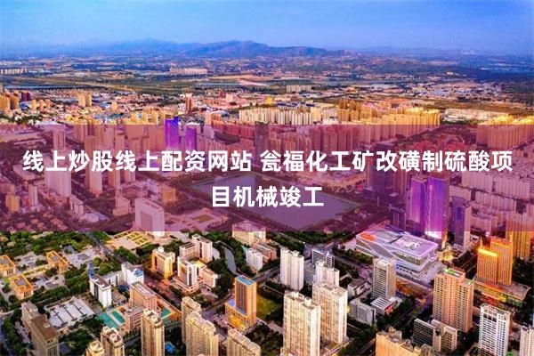 线上炒股线上配资网站 瓮福化工矿改磺制硫酸项目机械竣工