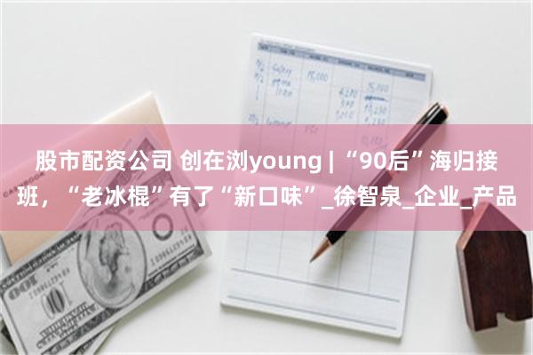 股市配资公司 创在浏young | “90后”海归接班，“老冰棍”有了“新口味”_徐智泉_企业_产品