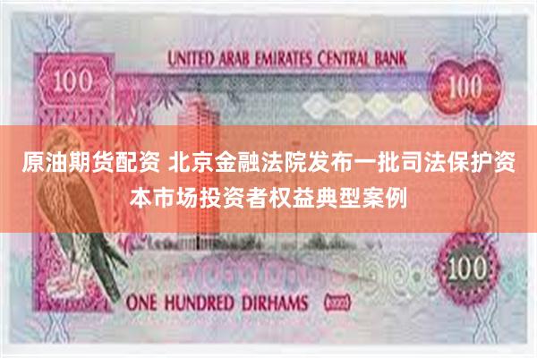 原油期货配资 北京金融法院发布一批司法保护资本市场投资者权益典型案例