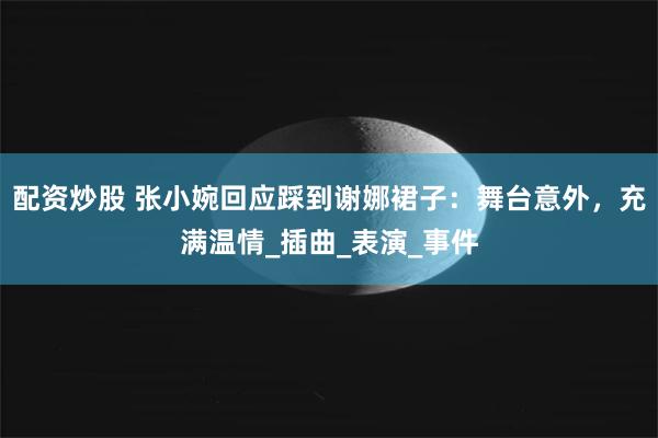 配资炒股 张小婉回应踩到谢娜裙子：舞台意外，充满温情_插曲_表演_事件