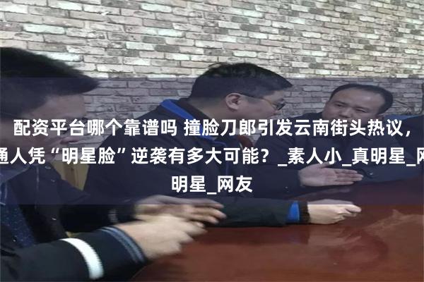 配资平台哪个靠谱吗 撞脸刀郎引发云南街头热议，普通人凭“明星脸”逆袭有多大可能？_素人小_真明星_网友