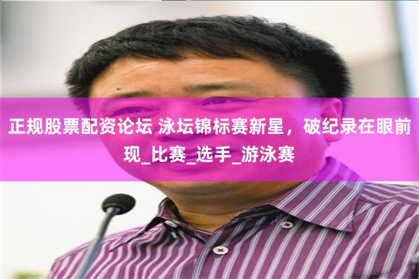 正规股票配资论坛 泳坛锦标赛新星，破纪录在眼前现_比赛_选手_游泳赛