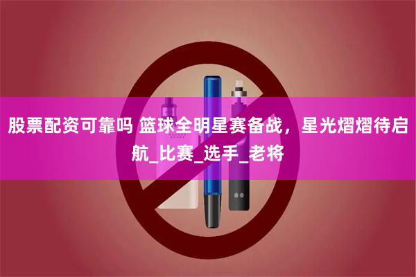 股票配资可靠吗 篮球全明星赛备战，星光熠熠待启航_比赛_选手_老将