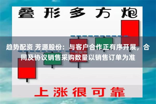 趋势配资 芳源股份：与客户合作正有序开展，合同及协议销售采购数量以销售订单为准