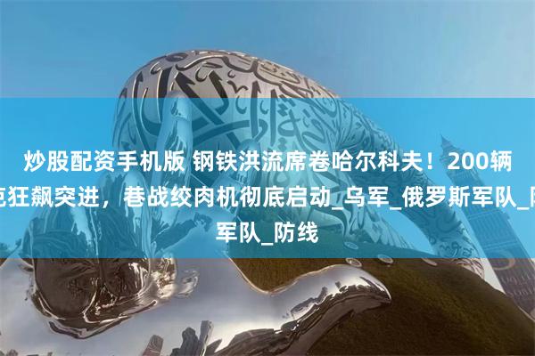 炒股配资手机版 钢铁洪流席卷哈尔科夫！200辆坦克狂飙突进，巷战绞肉机彻底启动_乌军_俄罗斯军队_防线