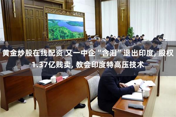 黄金炒股在线配资 又一中企“含泪”退出印度, 股权1.37亿贱卖, 教会印度特高压技术