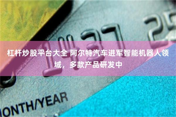 杠杆炒股平台大全 阿尔特汽车进军智能机器人领域，多款产品研发中