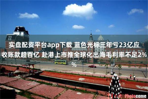 实盘配资平台app下载 蓝色光标三年亏23亿应收账款超百亿 赴港上市推全球化出海毛利率不足2%
