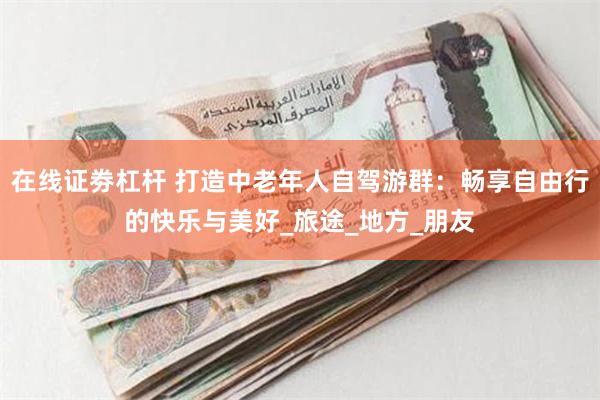 在线证劵杠杆 打造中老年人自驾游群：畅享自由行的快乐与美好_旅途_地方_朋友