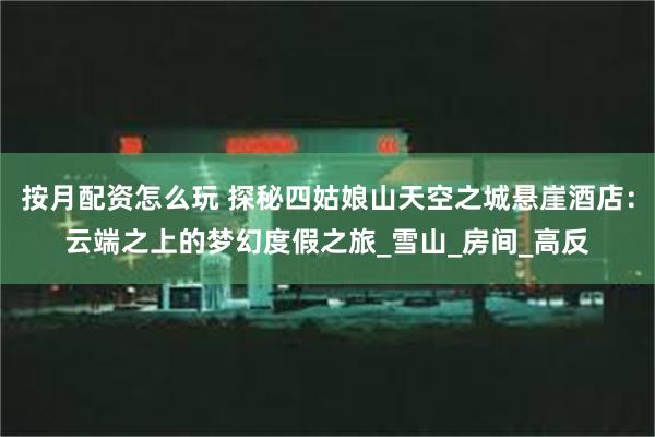 按月配资怎么玩 探秘四姑娘山天空之城悬崖酒店：云端之上的梦幻度假之旅_雪山_房间_高反