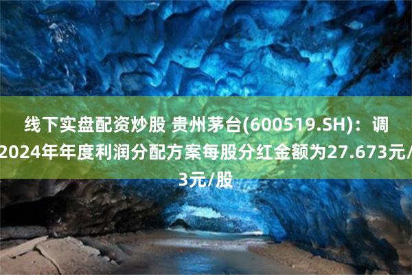 线下实盘配资炒股 贵州茅台(600519.SH)：调整2024年年度利润分配方案每股分红金额为27.673元/股
