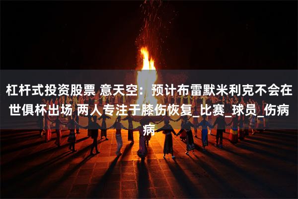 杠杆式投资股票 意天空：预计布雷默米利克不会在世俱杯出场 两人专注于膝伤恢复_比赛_球员_伤病