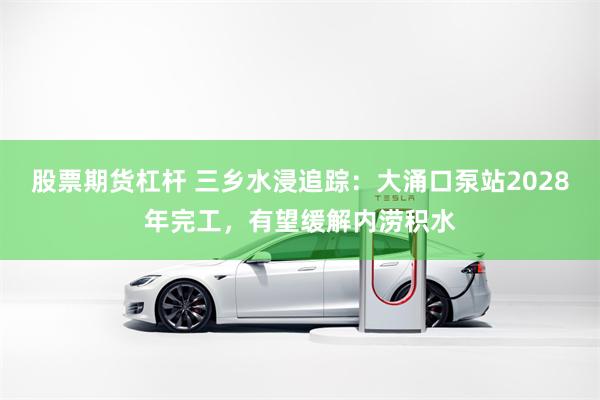 股票期货杠杆 三乡水浸追踪：大涌口泵站2028年完工，有望缓解内涝积水