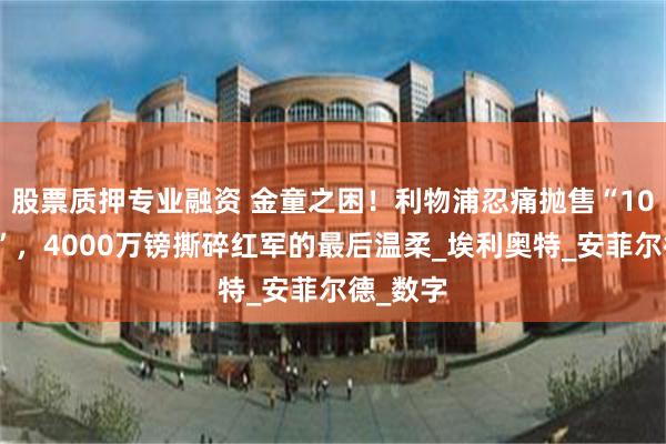 股票质押专业融资 金童之困！利物浦忍痛抛售“10号珍珠”，4000万镑撕碎红军的最后温柔_埃利奥特_安菲尔德_数字
