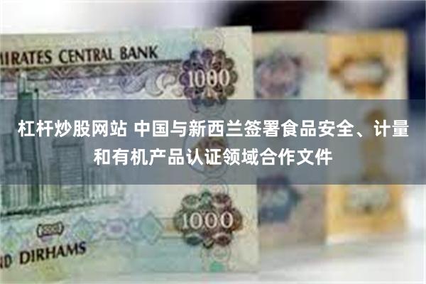 杠杆炒股网站 中国与新西兰签署食品安全、计量和有机产品认证领域合作文件