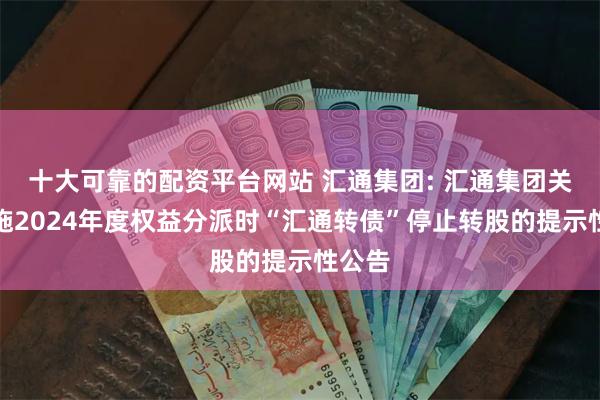 十大可靠的配资平台网站 汇通集团: 汇通集团关于实施2024年度权益分派时“汇通转债”停止转股的提示性公告