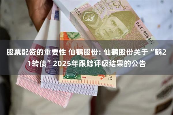 股票配资的重要性 仙鹤股份: 仙鹤股份关于“鹤21转债”2025年跟踪评级结果的公告