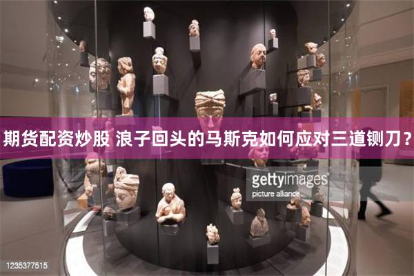 期货配资炒股 浪子回头的马斯克如何应对三道铡刀？