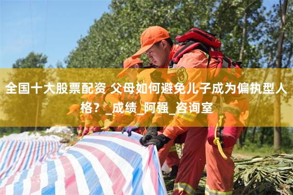 全国十大股票配资 父母如何避免儿子成为偏执型人格？_成绩_阿强_咨询室