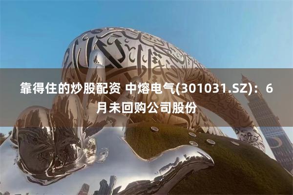 靠得住的炒股配资 中熔电气(301031.SZ)：6月未回购公司股份