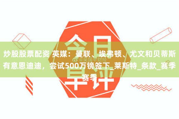 炒股股票配资 英媒：曼联、埃弗顿、尤文和贝蒂斯有意恩迪迪，尝试500万镑签下_莱斯特_条款_赛季