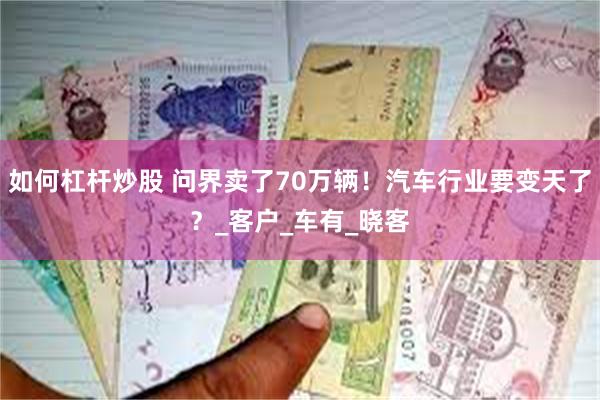如何杠杆炒股 问界卖了70万辆！汽车行业要变天了？_客户_车有_晓客