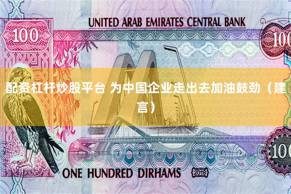 配资杠杆炒股平台 为中国企业走出去加油鼓劲（建言）