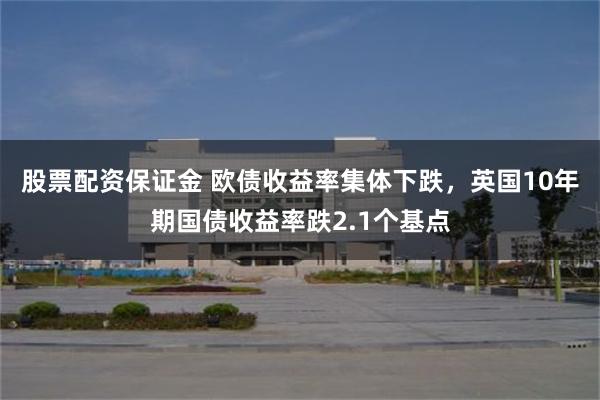股票配资保证金 欧债收益率集体下跌，英国10年期国债收益率跌2.1个基点