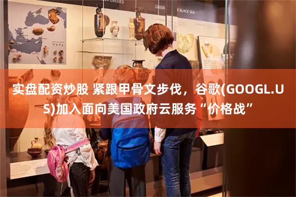 实盘配资炒股 紧跟甲骨文步伐，谷歌(GOOGL.US)加入面向美国政府云服务“价格战”