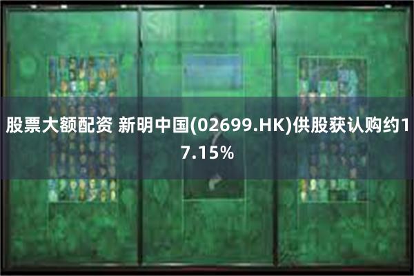 股票大额配资 新明中国(02699.HK)供股获认购约17.15%