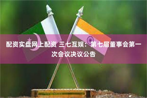 配资实盘网上配资 三七互娱：第七届董事会第一次会议决议公告
