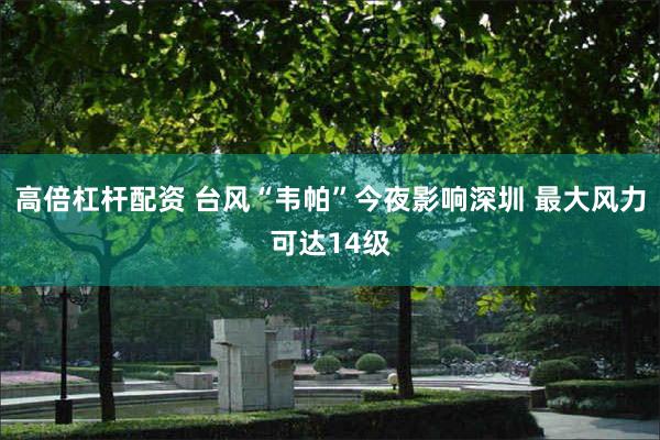 高倍杠杆配资 台风“韦帕”今夜影响深圳 最大风力可达14级
