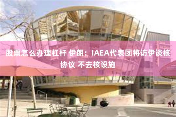 股票怎么办理杠杆 伊朗：IAEA代表团将访伊谈核协议 不去核设施
