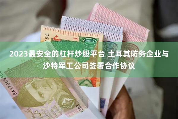 2023最安全的杠杆炒股平台 土耳其防务企业与沙特军工公司签署合作协议
