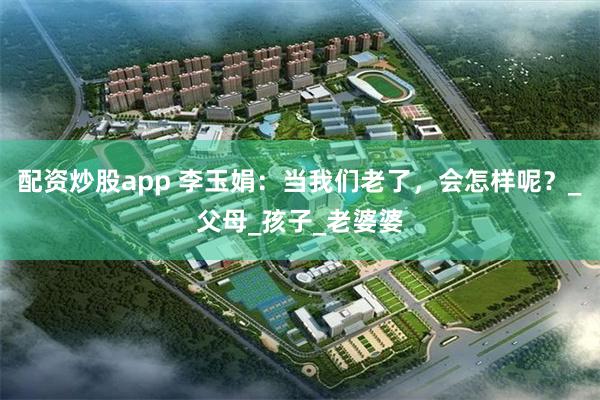配资炒股app 李玉娟：当我们老了，会怎样呢？_父母_孩子_老婆婆