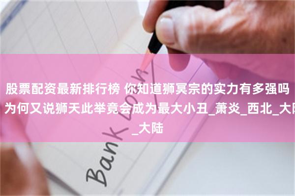 股票配资最新排行榜 你知道狮冥宗的实力有多强吗？为何又说狮天此举竟会成为最大小丑_萧炎_西北_大陆