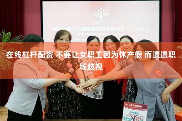 在线杠杆配资 不要让女职工因为休产假 而遭遇职场歧视