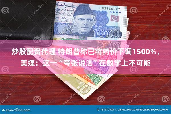 炒股配资代理 特朗普称已将药价下调1500%，美媒：这一“夸张说法”在数学上不可能